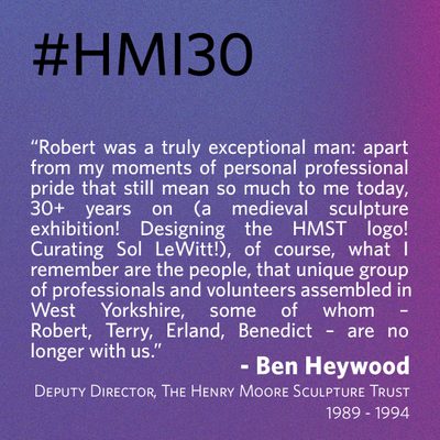 “Robert was a truly exceptional man: apart from my moments of personal professional pride that still mean so much to me today, 30+ years on (a medieval sculpture exhibition! Designing the HMST logo! Curating Sol LeWitt!), of course, what I remember are the people, that unique group of professionals and volunteers assembled in West Yorkshire, some of whom – Robert, Terry, Erland, Benedict – are no longer with us.” - Ben Heywood, Deputy Director, The Henry Moore Sculpture Trust 1989-94