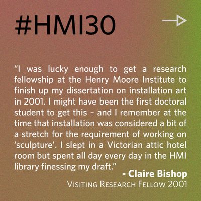 “I was lucky enough to get a research fellowship at the Henry Moore Institute to finish up my dissertation on installation art in 2001. I might have been the first doctoral student to get this – and I remember at the time that installation was considered a bit of a stretch for the requirement of working on ‘sculpture’. I slept in a Victorian attic hotel room but spent all day every day in the HMI library finessing my draft.” - Claire Bishop, Visiting Research Fellow 2001
