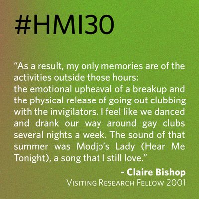“As a result, my only memories are of the activities outside those hours: the emotional upheaval of a breakup and the physical release of going out clubbing with the invigilators. I feel like we danced and drank our way around gay clubs several nights a week. The sound of that summer was Modjo’s Lady (Hear Me Tonight), a song that I still love.” - Claire Bishop, Visiting Research Fellow 2001