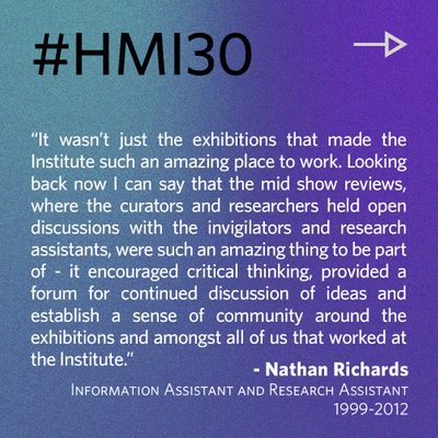 “It wasn’t just the exhibitions that made the Institute such an amazing place to work. Looking back now I can say that the mid show reviews, where the curators and researchers held open discussions with the invigilators and research assistants, were such an amazing thing to be part of - it encouraged critical thinking, provided a forum for continued discussion of ideas and establish a sense of community around the exhibitions and amongst all of us that worked at the Institute.” - Nathan Richards, Information Assistant and Research Assistant 1999-2012