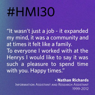 “It wasn’t just a job - it expanded my mind, it was a community and at times it felt like a family. To everyone I worked with at the Henrys I would like to say it was such a pleasure to spend time with you. Happy times.” - Nathan Richards, Information Assistant and Research Assistant 1999-2012