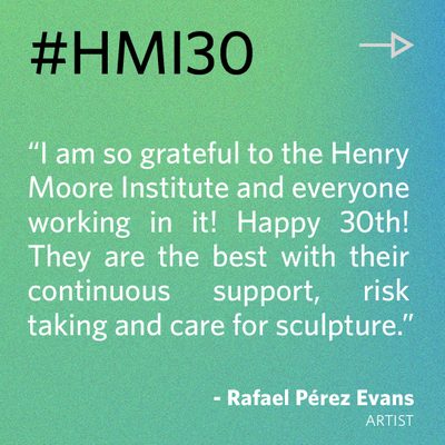 “I am so grateful to the Henry Moore Institute and everyone working in it! Happy 30th! They are the best with their continuous support, risk taking and care for sculpture.” - Rafael Pérez Evans, artist